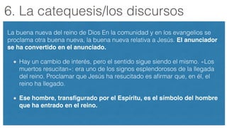 6. La catequesis/los discursos
La buena nueva del reino de Dios En la comunidad y en los evangelios se
proclama otra buena nueva, la buena nueva relativa a Jesús. El anunciador
se ha convertido en el anunciado. !
Hay un cambio de interés, pero el sentido sigue siendo el mismo. «Los
muertos resucitan»: era uno de los signos esplendorosos de la llegada
del reino. Proclamar que Jesús ha resucitado es aﬁrmar que, en él, el
reino ha llegado.
Ese hombre, transﬁgurado por el Espíritu, es el símbolo del hombre
que ha entrado en el reino.
 