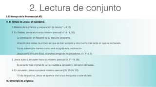 2. Lectura de conjunto
I. El tiempo de la Promesa (el AT)!
II. El tiempo de Jesús: el evangelio.
1. Relatos de la infancia y preparación de Jesús (1 - 4,13)
2. En Galilea, Jesús anuncia su misterio pascual (4,14 - 9, 50).
La predicación en Nazaret es su discurso-programa.
Uniendo dos visitas, la primera en que es bien acogido y otra mucho más tarde en que es rechazado,
Lucas presenta la manera como será acogida esta predicación.
Jesús como el nuevo Elias, el profeta amigo de los pecadores. (7, 1- 8, 2)!
3. Jesús sube a Jerusalén hacia su misterio pascual (9, 51-19, 28).
Es la parte más original de Lc: la «subida a Jerusalén» del siervo de Isaías.
4. En Jerusalén, Jesús cumple el misterio pascual (19, 29-24, 53).
El día de pascua, Jesús se aparece vivo a sus discípulos y sube al cielo.
III. El tiempo de al Iglesia
 