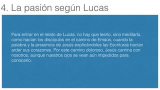 4. La pasión según Lucas
Para entrar en el relato de Lucas, no hay que leerlo, sino meditarlo,
como hacían los discípulos en el camino de Emaús, cuando la
palabra y la presencia de Jesús explicándoles las Escrituras hacían
arder sus corazones. Por este camino doloroso, Jesús camina con
nosotros, aunque nuestros ojos se vean aún impedidos para
conocerlo.
 