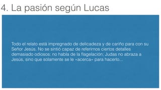 4. La pasión según Lucas
Todo el relato está impregnado de delicadeza y de cariño para con su
Señor Jesús. No se sintió capaz de referirnos ciertos detalles
demasiado odiosos: no habla de la ﬂagelación; Judas no abraza a
Jesús, sino que solamente se le «acerca» para hacerlo...
 