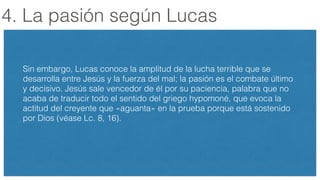 4. La pasión según Lucas
!
Sin embargo, Lucas conoce la amplitud de la lucha terrible que se
desarrolla entre Jesús y la fuerza del mal; la pasión es el combate último
y decisivo. Jesús sale vencedor de él por su paciencia, palabra que no
acaba de traducir todo el sentido del griego hypomoné, que evoca la
actitud del creyente que «aguanta» en la prueba porque está sostenido
por Dios (véase Lc. 8, 16).
!
 