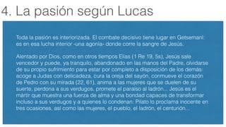 4. La pasión según Lucas
Toda la pasión es interiorizada. El combate decisivo tiene lugar en Getsemaní:
es en esa lucha interior -una agonía- donde corre la sangre de Jesús.
Alentado por Dios, como en otros tiempos Elias (1 Re 19, 5s), Jesús sale
vencedor y puede, ya tranquilo, abandonado en las manos del Padre, olvidarse
de su propio sufrimiento para estar por completo a disposición de los demás:
acoge a Judas con delicadeza, cura la oreja del sayón, conmueve el corazón
de Pedro con su mirada (22, 61), anima a las mujeres que se duelen de su
suerte, perdona a sus verdugos, promete el paraíso al ladrón... Jesús es el
mártir que muestra una fuerza de alma y una bondad capaces de transformar
incluso a sus verdugos y a quienes lo condenan: Pilato lo proclama inocente en
tres ocasiones, así como las mujeres, el pueblo, el ladrón, el centurión...
 