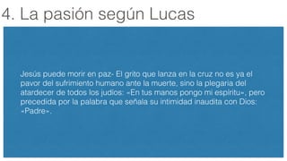 4. La pasión según Lucas
!
Jesús puede morir en paz- El grito que lanza en la cruz no es ya el
pavor del sufrimiento humano ante la muerte, sino la plegaria del
atardecer de todos los judíos: «En tus manos pongo mi espíritu», pero
precedida por la palabra que señala su intimidad inaudita con Dios:
«Padre».
 