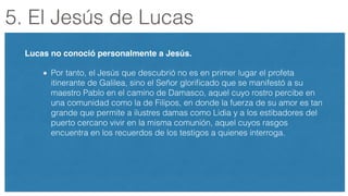 5. El Jesús de Lucas
Lucas no conoció personalmente a Jesús.!
Por tanto, el Jesús que descubrió no es en primer lugar el profeta
itinerante de Galilea, sino el Señor gloriﬁcado que se manifestó a su
maestro Pablo en el camino de Damasco, aquel cuyo rostro percibe en
una comunidad como la de Filipos, en donde la fuerza de su amor es tan
grande que permite a ilustres damas como Lidia y a los estibadores del
puerto cercano vivir en la misma comunión, aquel cuyos rasgos
encuentra en los recuerdos de los testigos a quienes interroga.
!
 