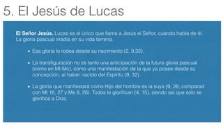 5. El Jesús de Lucas
El Señor Jesús. Lucas es el único que llama a Jesús el Señor, cuando habla de él.
La gloria pascual irradia en su vida terrena.
Esa gloria lo rodea desde su nacimiento (2, 9.32).
La transﬁguración no es tanto una anticipación de la futura gloria pascual
(como en Mt-Mc), como una manifestación de la que ya posee desde su
concepción, al haber nacido del Espíritu (9, 32).
La gloria que manifestará como Hijo del hombre es la suya (9, 26; comparad
con Mt 16, 27 y Me 8, 26). Todos le gloriﬁcan (4, 15), siendo así que sólo se
gloriﬁca a Dios.
 