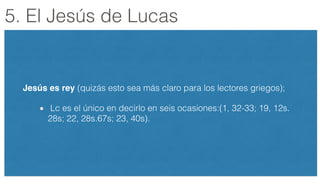 5. El Jesús de Lucas
Jesús es rey (quizás esto sea más claro para los lectores griegos);
Lc es el único en decirlo en seis ocasiones:(1, 32-33; 19, 12s.
28s; 22, 28s.67s; 23, 40s).
 
