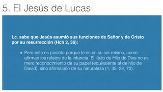 5. El Jesús de Lucas
Lc. sabe que Jesús asumió sus funciones de Señor y de Cristo
por su resurrección (Hch 2, 36):!
Pero esto es posible porque lo es en su ser mismo, como
aﬁrman los relatos de la infancia. El título de Hijo de Dios no es
mero reconocimiento de su papel (equivalente al de hijo de
David), sino aﬁrmación de su naturaleza (1, 35; 22, 70).
 