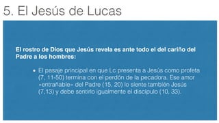 5. El Jesús de Lucas
El rostro de Dios que Jesús revela es ante todo el del cariño del
Padre a los hombres:!
El pasaje principal en que Lc presenta a Jesús como profeta
(7, 11-50) termina con el perdón de la pecadora. Ese amor
«entrañable» del Padre (15, 20) lo siente también Jesús
(7,13) y debe sentirlo igualmente el discípulo (10, 33).
 