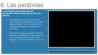 6. Las parábolas
La parábola es esencialmente una
comparación desarrollada bajo la forma de
historia.!
No pretende ante todo enseñar, sino
hacer pensar a los oyentes en su propio
comportamiento, dar un juicio sobre sí
mismos llevándolos a un cambio de
conducta.
Como somos malos jueces de nosotros
mismos, la parábola nos hace juzgarnos
casi sin que nos demos cuenta. Por
ejemplo, «Ese hombre eres tú» (2 Sm 12,
1- 15).
 
 
