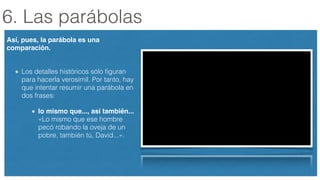 6. Las parábolas
Así, pues, la parábola es una
comparación. 
Los detalles históricos sólo ﬁguran
para hacerla verosímil. Por tanto, hay
que intentar resumir una parábola en
dos frases:
lo mismo que..., así también...
«Lo mismo que ese hombre
pecó robando la oveja de un
pobre, también tú, David...».
 