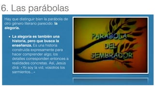 6. Las parábolas
Hay que distinguir bien la parábola de
otro género literario parecido: la
alegoría.!
La alegoría es también una
historia, pero que busca la
enseñanza. Es una historia
construida expresamente para
hacer comprender algo; los
detalles corresponden entonces a
realidades concretas. Así, Jesús
dirá: «Yo soy la vid, vosotros los
sarmientos...»
 