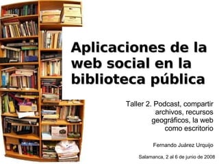 Salamanca, 2 al 6 de junio de 2008 Aplicaciones de la  web social en la  biblioteca pública Taller 2. Podcast, compartir archivos, recursos geográficos, la web como escritorio Fernando Juárez Urquijo 