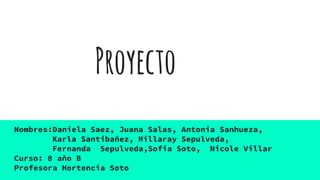 Proyecto
Nombres:Daniela Saez, Juana Salas, Antonia Sanhueza,
Karla Santibañez, Millaray Sepulveda,
Fernanda Sepulveda,Sofia Soto, Nicole Villar
Curso: 8 año B
Profesora Hortencia Soto
 