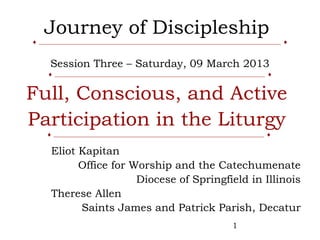 Journey of Discipleship
♦ _____________________________________________________________________________ ♦


     Session Three – Saturday, 09 March 2013
    ♦ ___________________________________________________________________ ♦


Full, Conscious, and Active
Participation in the Liturgy
    ♦ ___________________________________________________________________ ♦

      Eliot Kapitan
            Office for Worship and the Catechumenate
                        Diocese of Springfield in Illinois
      Therese Allen
            Saints James and Patrick Parish, Decatur
                                                               1
 
