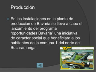 Producción

   En las instalaciones en la planta de
    producción de Bavaria se llevó a cabo el
    lanzamiento del programa
    “oportunidades Bavaria” una iniciativa
    de carácter social que beneficiara a los
    habitantes de la comuna 1 del norte de
    Bucaramanga.
 