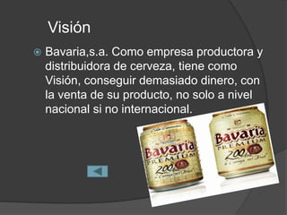 Visión
   Bavaria,s.a. Como empresa productora y
    distribuidora de cerveza, tiene como
    Visión, conseguir demasiado dinero, con
    la venta de su producto, no solo a nivel
    nacional si no internacional.
 