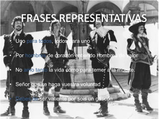 • Uno para todos, todos para uno
• Por hombres de corazón entiendo hombres de valor
• No amo tanto la vida como para temer a la muerte.
• Señor que se haga vuestra voluntad
• Debes de ser valiente por sois un gascón
 