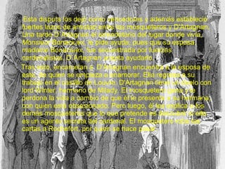 Esta disputa los dejó como vencedores y además estableció
fuertes lazos de amistad entre los mosqueteros y D'Artagnan.
Una tarde D´Artagnan el arrendatario del lugar donde vivía,
Monsieur Bonaciuex, le pide ayuda, pues que su esposa,
madame Bonaciuex, fue secuestrada por fuerzas
cardenalistas, D´Artagnan acepta ayudarlo.
Tras esto, encarcelan a D'Artagnan encuentra a la esposa de
este, de quien se empieza a enamorar. Ella regresa a su
trabajo en el castillo de Louvre. D'Artagnan tiene un duelo con
lord Winter, hermano de Milady. El mosquetero gana y le
perdona la vida a cambio de que él le presente a su hermana,
con quien está obsesionado. Pero luego, él les explica a los
demás mosqueteros que lo que pretende es descubrir si ella
es un agente secreta del cardenal. El mosquetero roba las
cartas a Rochefort, por quien se hace pasar.
 
