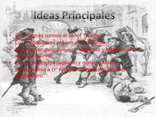 • D” Artagnan conoce al señor Treville.
• Los mosqueteros vencen a Lord Winter.
• D” Artagnan descubre que Monsieur y Milady son los
secuestradores.
• Los mosqueteros capturan y matan a Milady.
• El rey premia a D” Artagnan eligiéndolo teniente
mosquetero
 