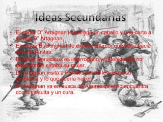 • El señor D” Artagnan le entrega un caballo y una carta a
su hijo D” Artagnan.
• El duque Buckingham le explica el amor que tiene hacia
Ana de Austria.
• El señor Bonacieux es interrogado y detenido por no
decir donde estaba su mujer.
• D” Artagnan visita a Porthos donde le cuenta su
problema y lo que quería hacer.
• D” Artagnan va en busca de Aramis quien lo encuentra
con un jesuita y un cura.
 