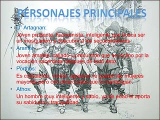 • D” Artagnan:
Joven prudente, fisonomista, inteligente que busca ser
un mosquetero y descubrir a los secuestradores
• Aramis:
Joven amable, callado y presumido que se inclino por la
vocación sacerdotal después de todo esto.
• Porthos:
Es corpulento, vividor, agresivo, le gustan las mujeres
mayores pero con dinero para que lo mantengan.
• Athos:
Un hombre muy inteligente y sabio, ya de edad el aporta
su sabiduría y tranquilidad
 