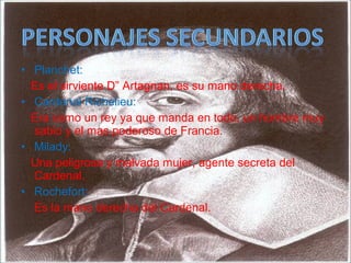 • Planchet:
Es el sirviente D” Artagnan, es su mano derecha.
• Cardenal Richelieu:
Era como un rey ya que manda en todo, un hombre muy
sabio y el mas poderoso de Francia.
• Milady:
Una peligrosa y malvada mujer, agente secreta del
Cardenal.
• Rochefort:
Es la mano derecha del Cardenal.
 