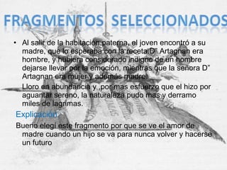 • Al salir de la habitación paterna, el joven encontró a su
madre, que lo esperaba con la receta.D” Artagnan era
hombre, y hubiera considerado indigno de un hombre
dejarse llevar por la emoción, mientras que la señora D”
Artagnan era mujer y además madre.
Lloro en abundancia y ,por mas esfuerzo que el hizo por
aguantar sereno, la naturaleza pudo mas y derramo
miles de lagrimas.
Explicación:
Bueno elegí este fragmento por que se ve el amor de
madre cuando un hijo se va para nunca volver y hacerse
un futuro
 