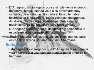 • D”Artagnan, había jugado pura y simplemente un juego
defensivo; luego, cuando visto a su adversario muy
cansado, de un ataque de cuarta al flanco le habia
hecho soltar la espada. El barón viéndose desarmado,
dio dos o tres pasos hacia atrás; pero en este
movimiento, su pie resbalo y cayo boca arriba.
D”Artagnan estuvo sobre el de un salto y poniéndole la
espada en la garganta le dijo:
- Podría mataros, señor, y estáis entre mis manos, pero
os concedo la vida por amor a vuestra hermana.
Explicación:
Este fragmento lo elegí por que D”Artagnan le perdona la
vida a Lord y a la vez hace un trueque por el amor de su
hermana
 