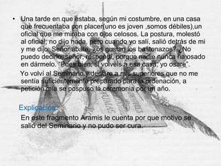 • Una tarde en que estaba, según mi costumbre, en una casa
que frecuentaba con placer(uno es joven ,somos débiles),un
oficial que me miraba con ojos celosos. La postura, molestó
al oficial; no dijo nada, pero cuando yo salí, salió detrás de mi
y me dijo: Señor abate, ¿os gustan los bastonazos? ¿No
puedo decirlo, señor, respondí, porque nadie nunca ha osado
en dármelo. “Pues bien, si volvéis a esa casa, yo osare”.
Yo volví al Seminario y declare a mis superiores que no me
sentía suficientemente preparado para la ordenación, a
petición mía se pospuso la ceremonia por un año.
Explicación:
En este fragmento Aramis le cuenta por que motivo se
salió del Seminario y no pudo ser cura.
 