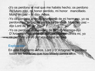 -Yo os perdono el mal que me habéis hecho; os perdono
mi futuro roto, mi honor perdido, mi honor mancillado.
Morid en paz – le dijo- Athos.
-Yo os perdono el envenenamiento de mi hermano, yo os
perdono las tentativas contra mi persona. Morid en paz –
dijo Lord de Winter.
-Yo os perdono el asesinato de mi pobre amiga-dijo
D”Artagnan- vuestras venganzas crueles contra mi, yo
os perdono y lloro por vos. Morid en paz.
Explicación:
En este fragmento Athos, Lord y D”Artagnan le perdona
todas las fechorías que hizo Milady contra ellos.
 