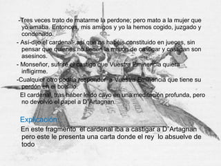 -Tres veces trato de matarme la perdone; pero mato a la mujer que
yo amaba. Entonces, mis amigos y yo la hemos cogido, juzgado y
condenado.
- Así-dijo el cardenal-,así que os habéis constituido en jueces, sin
pensar que quienes no tienen la misión de castigar y castigan son
asesinos.
- Monseñor, sufriré el castigo que Vuestra Eminencia quiera
infligirme.
-Cualquier otro podría responder a Vuestra Eminencia que tiene su
perdón en el bolsillo.
El cardenal, tras haber leído cayo en una meditación profunda, pero
no devolvió el papel a D”Artagnan.
Explicación:
En este fragmento el cardenal iba a castigar a D”Artagnan
pero este le presenta una carta donde el rey lo absuelve de
todo
 