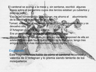 El cardenal se acerco a la mesa y, sin sentarse, escribió algunas
líneas sobre el pergamino cuyos dos tercios estaban ya cubiertos y
puso su sello.
“Esa es mi condena-dijo D”Artagnan; me ahorra el aburrimiento
de la Bastilla y la lentitud de un juicio.
Tomad, señor-dijo el cardenal-,os he cogido un salvoconducto y os
devuelvo otro.
D”Artagnan puso los ojos encima.
Era un tenientazgo en los mosqueteros.
Monseñor-dijo D”Artagnan-,mi vida es vuestra; disponed de ella en
adelante; pero este favor que otorgáis no lo merezco; tengo tres
amigos que son mas merecedores y mas dignos…
Explicación:
Este fragmento nos habla de cómo el cardenal reconoce la
valentía de D”Artagnan y lo premia siendo teniente de los
mosqueteros.
 