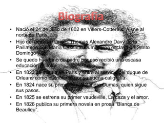 • Nació el 24 de Julio de 1802 en Villers-Cotterets, Aisne al
norte de Paris.
• Hijo del general francés Thomas Alexandre Davy de la
Paillaterie con María Cassette Dumas una esclava de Santo
Domingo
• Se quedo huérfano de padre por eso recibió una escasa
educación escolar
• En 1823 se instala en Paris y entra al servicio del duque de
Orleans como escribiente por su buena caligrafía.
• En 1824 nace su primer hijo Alejandro Dumas quien sigue
sus pasos.
• En 1825 se estrena su primer vaudeville, La caza y el amor.
• En 1826 publica su primera novela en prosa “Blanca de
Beaulieu”.
 