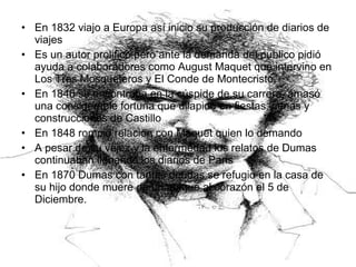 • En 1832 viajo a Europa así inicio su producción de diarios de
viajes
• Es un autor prolifico,pero ante la demanda del publico pidió
ayuda a colaboradores como August Maquet que intervino en
Los Tres Mosqueteros y El Conde de Montecristo.
• En 1846 se encontraba en la cúspide de su carrera, amasó
una considerable fortuna que dilapido en fiestas, cenas y
construcciones de Castillo
• En 1848 rompió relación con Maquet quien lo demando
• A pesar de su vejez y la enfermedad los relatos de Dumas
continuaban llenando los diarios de Paris
• En 1870 Dumas con tantas deudas se refugio en la casa de
su hijo donde muere de un ataque al corazón el 5 de
Diciembre.
 