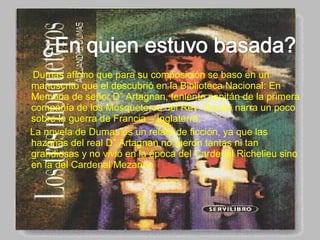 Dumas afirmo que para su composición se baso en un
manuscrito que el descubrió en la Biblioteca Nacional: En
Memoria de señor D” Artagnan, teniente capitán de la primera
compañía de los Mosqueteros del Rey. Donde narra un poco
sobre la guerra de Francia – Inglaterra.
La novela de Dumas es un relato de ficción, ya que las
hazañas del real D” Artagnan no fueron tantas ni tan
grandiosas y no vivió en la época del Cardenal Richelieu sino
en la del Cardenal Mezarino
 