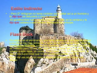 • - Pero D” Artagnan no tenia carácter para soltar así a un hombre y
le dijo que se detuviera o sino lo atacaría.
-El gentilhombre había vuelto a ocupar su sitio en la ventana y le
dijo que cuidara a ese hombre disfrazado de príncipe.
• Yo estaba en el seminario y una tarde estaba en una casa de placer
y un oficial me miro entrando a esta donde me hacían toda clase de
cumplidos e inclinada sobre mis hombros. La postura del oficial era
de molesto pero no me dijo nada hasta cuando salí y me dijo: Si
volvéis a esta casa, yo osare. Tuve miedo y me fui al seminario, le
dije a mis superiores que no me sentía preparado y me fui.
Ahora me ves aquí con estos religiosos tratando de volver a lo
mismo
 