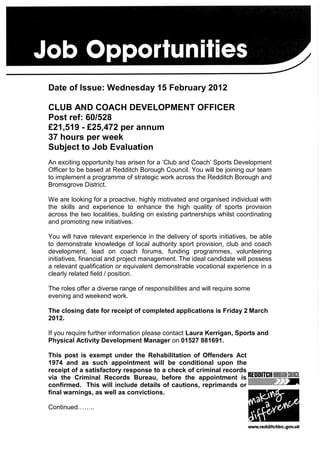 Date of Issue: Wednesday 15 February 2012

CLUB AND COACH DEVELOPMENT OFFICER
Post ref: 60/528
£21,519 - £25,472 per annum
37 hours per week
Subject to Job Evaluation
An exciting opportunity has arisen for a ‘Club and Coach’ Sports Development
Officer to be based at Redditch Borough Council. You will be joining our team
to implement a programme of strategic work across the Redditch Borough and
Bromsgrove District.

We are looking for a proactive, highly motivated and organised individual with
the skills and experience to enhance the high quality of sports provision
across the two localities, building on existing partnerships whilst coordinating
and promoting new initiatives.

You will have relevant experience in the delivery of sports initiatives, be able
to demonstrate knowledge of local authority sport provision, club and coach
development, lead on coach forums, funding programmes, volunteering
initiatives, financial and project management. The ideal candidate will possess
a relevant qualification or equivalent demonstrable vocational experience in a
clearly related field / position.

The roles offer a diverse range of responsibilities and will require some
evening and weekend work.

The closing date for receipt of completed applications is Friday 2 March
2012.

If you require further information please contact Laura Kerrigan, Sports and
Physical Activity Development Manager on 01527 881691.

This post is exempt under the Rehabilitation of Offenders Act
1974 and as such appointment will be conditional upon the
receipt of a satisfactory response to a check of criminal records
via the Criminal Records Bureau, before the appointment is
confirmed. This will include details of cautions, reprimands or
final warnings, as well as convictions.

Continued……..
 
