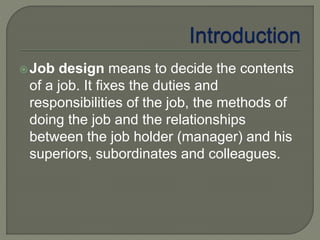 Job design means to decide the contents
of a job. It fixes the duties and
responsibilities of the job, the methods of
doing the job and the relationships
between the job holder (manager) and his
superiors, subordinates and colleagues.
 