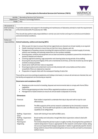 Job Description for Biomedical Services Unit Technician (70815)
Job title Biomedical Services Unit Technician
Department Research Technology Platform
Grade FA3
Job purpose (a
brief summary
of the role)
To provide assistance and support in the breeding and maintenance of laboratory animals to meet the requirements
of the Animal (Scientific Procedures) Act 1986.
This role will also perform daily responsibilities in animal care and monitor and report on animal accommodation
and environmental conditions.
Duties and
responsibilities Animal husbandry, welfare and cleaning (80%)
• Work as part of a team to ensure that animal cages/tanks are cleaned out at least weekly or as required
• Health checking of animals to insure they are free from injury, disease, pain etc
• Management of breeding colonies (including GA rodents and fish) to ensure constant supply of animals,
without over breeding, and advising researchers on the numbers available
• Ensuring areas, surfaces and equipment are as clean and sterile as possible to prevent the introduction or
spread of disease and infection
• Covering cage/tank washing, cage preparation and cleaning duties during periods of low staffing
• Ensuring the security and integrity of the unit is maintained at all times, as the risk of action by animal rights
activists is always possible
• Assist senior staff with their roles as requested
• Ensuring procedure and containment rooms are fully stocked with consumables and that carbon
anaesthetic filters are replaced as required
• Preparation of aquatic diets with the subsequent feeding of zebra fish
There will be some lone working at weekends and holidays (rota basis), to ensure all animals are checked, fed, and
the facility and equipment are functioning as required.
Governance and compliance (20%)
• Keeping accurate records for breeding, disposal and environmental data to comply with Home Office
Legislation
• Performing genotyping and other Home Office regulated procedures as required
• Management of waste streams to ensure all clinical waste is disposed of correctly
Dimensions
Financial Role-holder is expected to undertake their day to day work with an eye for cost
effectiveness.
Operational The BSU supports all the animal research undertaken by the University’s research
community. All of its staff must operate in a safe and effective way in order for this
capability to be safeguarded.
Staffing – Supervision
Given
Assist with training of new staff and BSU users.
Staffing – Supervision
Received
Broad weekly work allocation, though little direct supervision unless to deal with
problems.
Planning and
Organising
The furthest ahead this job has to plan is roughly monthly. Ensuring that the quantities of
rodents being bred in house is appropriate for the research community’s needs, taking
into account experimental designs (especially in relation to genetically specific strains)
being careful to ensure that overstocking does not occur as this can lead to unnecessary
welfare issues.
 