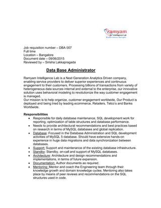 Job requisition number – DBA 007
Full time
Location – Bangalore
Document date – 09/06/2015
Reviewed by – Sirisha Lakkapragada
Data Base Administrator
Ramyam Intelligence Lab is a Next Generation Analytics Driven company,
enabling service providers to deliver superior experiences and continuous
engagement to their customers. Processing billions of transactions from variety of
heterogeneous data sources internal and external to the enterprise, our innovative
solution uses behavioral modeling to revolutionize the way customer engagement
is managed.
Our mission is to help organize, customer engagement worldwide. Our Product is
deployed and being tried by leading ecommerce, Retailers, Telco’s and Banks
Worldwide.
Responsibilities
 Responsible for daily database maintenance, SQL development work for
reporting, optimization of table structures and database performance.
 Needs to provide architectural recommendations and best practices based
on research in terms of MySQL databases and global replication.
 Database: Focused in the Database Administration and SQL development
activities of MySQL 5 database. Should have extensive hands-on
experience in huge data migrations and data synchronization between
databases.
 Support: Support and maintenance of the existing database infrastructure.
 Standby: Standby, on-call and support of MySQL databases.
 Architecture: Architecture and design recommendations and
implementations, in terms of future expansion.
 Documentation: Author documents as required.
 Mentoring: Mentor and coach the Engineering team through their
knowledge growth and domain knowledge cycles. Mentoring also takes
place by means of peer reviews and recommendations on the SQL
structures used in code.
 