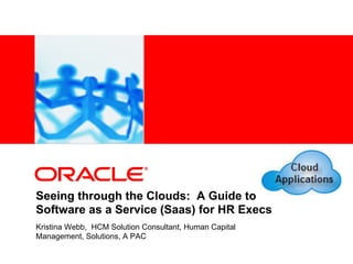 <Insert Picture Here>




Seeing through the Clouds: A Guide to
Software as a Service (Saas) for HR Execs
Kristina Webb, HCM Solution Consultant, Human Capital
Management, Solutions, A PAC
 