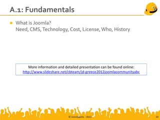 A.1: Fundamentals
   What is Joomla?
    Need, CMS, Technology, Cost, License, Who, History




          More information and detailed presentation can be found online:
       http://www.slideshare.net/cbteam/jd-greece2012joomlacommunityabc




                                © Joomlapolis - 2012                        10
 