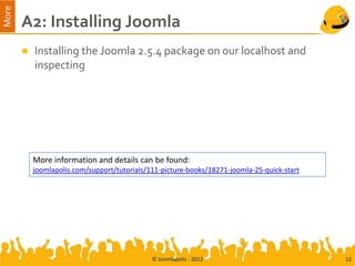 More
       A2: Installing Joomla
          Installing the Joomla 2.5.4 package on our localhost and
           inspecting




           More information and details can be found:
           joomlapolis.com/support/tutorials/111-picture-books/18271-joomla-25-quick-start




                                              © Joomlapolis - 2012                           12
 