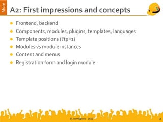 More
       A2: First impressions and concepts
        Frontend, backend
        Components, modules, plugins, templates, languages
        Template positions (?tp=1)
        Modules vs module instances
        Content and menus
        Registration form and login module




                               © Joomlapolis - 2012           13
 