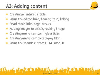 A3: Adding content
 Creating a featured article
 Using the editor, bold, header, italic, linking
 Read-more links, page-breaks
 Adding images to article, resizing image
 Creating menu item to single article
 Creating menu item to category blog
 Using the Joomla custom HTML module




                            © Joomlapolis - 2012    14
 