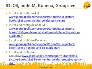 B1: CB, uddeIM, Kunena, GroupJive
   Install and configure CB:
    www.joomlapolis.com/support/tutorials/111-picture-
    books/18265-community-builder-quick-start
   Install and configure uddeIM:
    www.joomlapolis.com/support/tutorials/111-picture-
    books/18269-uddeim-installation-and-cb-configuration-
    quick-start
   Install and configure Kunena:
    www.joomlapolis.com/support/tutorials/111-picture-
    books/18281-kunena-and-cb-quick-start
   Install and configure
    GroupJivewww.joomlapolis.com/support/tutorials/111-
    picture-books/18268-community-builder-groupjive-quick-
    start
                          © Joomlapolis - 2012               16
 