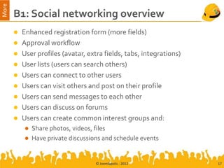 More
       B1: Social networking overview
        Enhanced registration form (more fields)
        Approval workflow
        User profiles (avatar, extra fields, tabs, integrations)
        User lists (users can search others)
        Users can connect to other users
        Users can visit others and post on their profile
        Users can send messages to each other
        Users can discuss on forums
        Users can create common interest groups and:
            Share photos, videos, files
            Have private discussions and schedule events



                                   © Joomlapolis - 2012             17
 