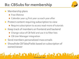 B2: CBSubs for membership
   Membership plans
     Free lifetime
     Calendar year 15 first year 10 each year after
   Protect content requiring subscription to view
       Require subscription to access read-more of tutorials
   Keep track of members on frontend and backend
     Change value of CB field and use it to filter lists
     CB User Manager integration
   Send members personalized mass emails
   Show/hide CB Tabs/Fields based on subscription of
    owner/viewer


                               © Joomlapolis - 2012             18
 