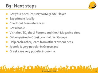 B3: Next steps
 Get your XAMP,MAMP,WAMP,LAMP layer
 Experiment locally
 Check out Free references
 Get a book!
 Visit the JED, the J! Forums and the J! Magazine sites
 Get organized – Greek Joomla User Groups
 Help each-other, learn from others experiences
 Joomla is very popular in Greece and
 Greeks are very popular in Joomla




                           © Joomlapolis - 2012            19
 