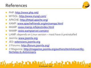 References
   PHP: http://www.php.net/
   MYSQL: http://www.mysql.com/
   APACHE: http://httpd.apache.org/
   XAMP: www.apachefriends.org/en/xampp.html
   MAMP: www.mamp.info/en/index.html
   WAMP: www.wampserver.com/en/
   LAMP: depends on Linux version – most have it preinstalled
   Joomla: www.joomla.org
   JED: extensions.joomla.org
   J! Forums: http://forum.joomla.org/
   J! Magazine: http://magazine.joomla.org/authors/itemlist/user/65-
    Nicholas-G-Antimisiaris



                             © Joomlapolis - 2012                       20
 